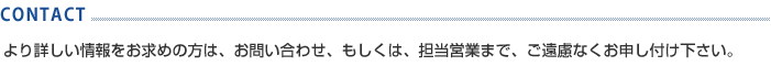 CONTACT より詳しい情報をお求めの方は、お問い合わせ、もしくは、担当営業までまで、ご遠慮なくお申し付け下さい。